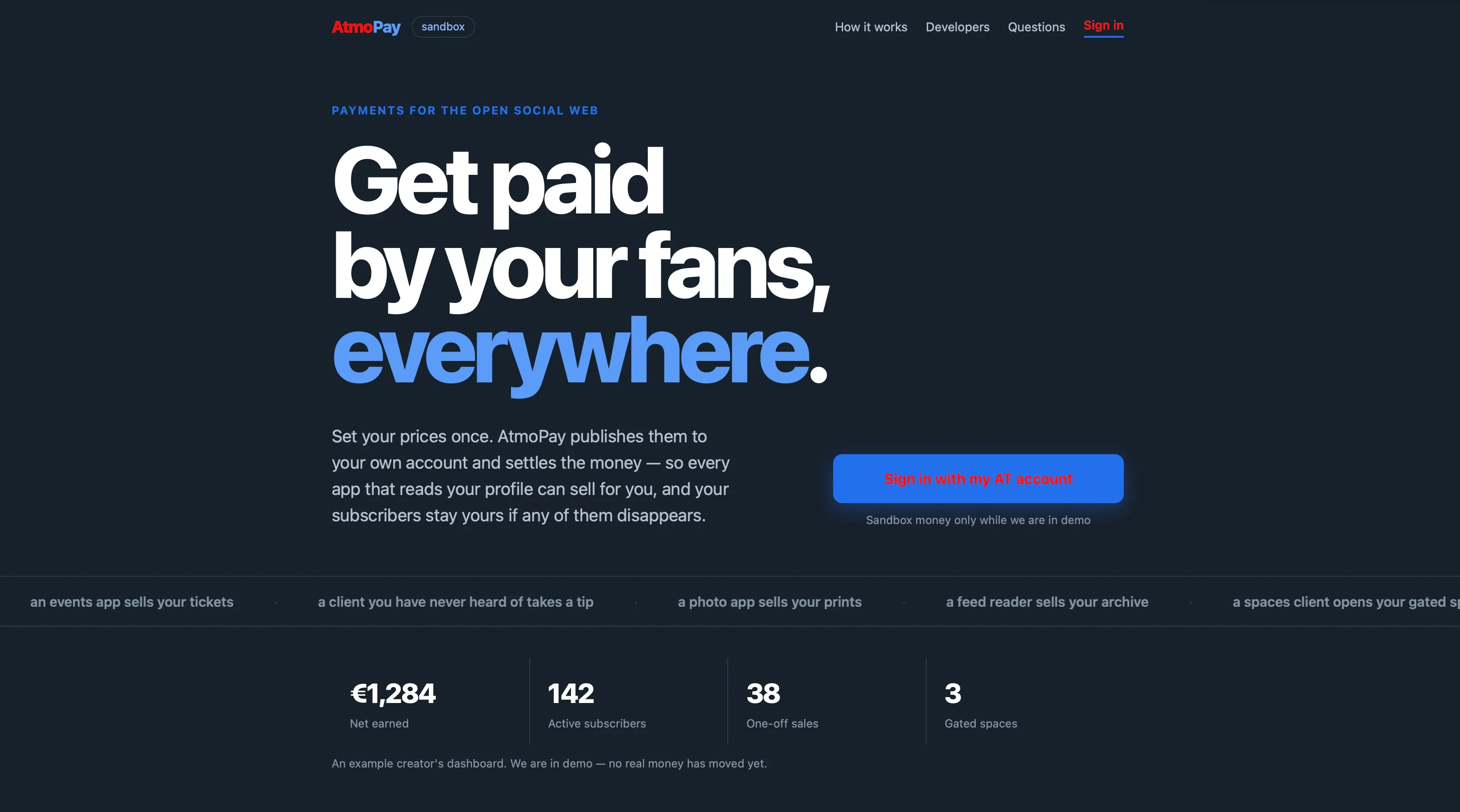 AtmoPay  sandbox  How it works  Developers  Questions  Sign in  PAYMENTS FOR THE OPEN SOCIAL WEB  Get paid  by your fans,  everywhere.  Set your prices once. AtmoPay publishes them to  your own account and settles the money - so every  app that reads your profile can sell for you, and your  subscribers stay yours if any of them disappears.  Sign in with my AT account  Sandbox money only while we are in demo  an events app sells your tickets  a client you have never heard of takes a tip  a photo app sells your prints  a feed reader sells your archive  €1,284  Net earned  142  Active subscribers  An example creator's dashboard. We are in demo - no real money has moved yet.  38  One-off sales  3  Gated spaces  a spaces client opens your gated s